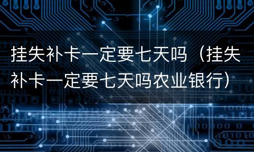 挂失补卡一定要七天吗（挂失补卡一定要七天吗农业银行）