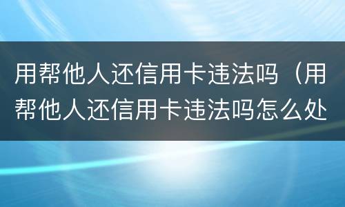 用帮他人还信用卡违法吗（用帮他人还信用卡违法吗怎么处理）