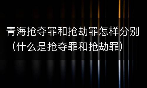 青海抢夺罪和抢劫罪怎样分别（什么是抢夺罪和抢劫罪）