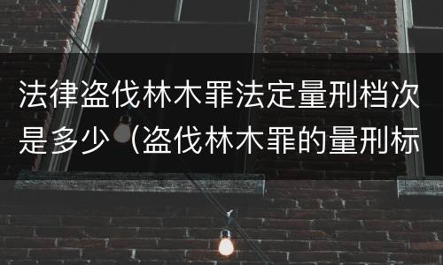 法律盗伐林木罪法定量刑档次是多少（盗伐林木罪的量刑标准）