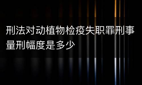 刑法对动植物检疫失职罪刑事量刑幅度是多少