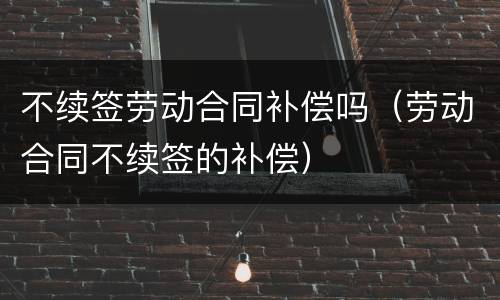 不续签劳动合同补偿吗（劳动合同不续签的补偿）