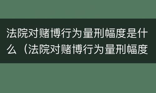 法院对赌博行为量刑幅度是什么（法院对赌博行为量刑幅度是什么规定）