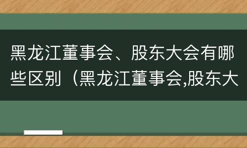 黑龙江董事会、股东大会有哪些区别（黑龙江董事会,股东大会有哪些区别和联系）