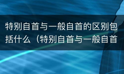 特别自首与一般自首的区别包括什么（特别自首与一般自首的区别包括什么）