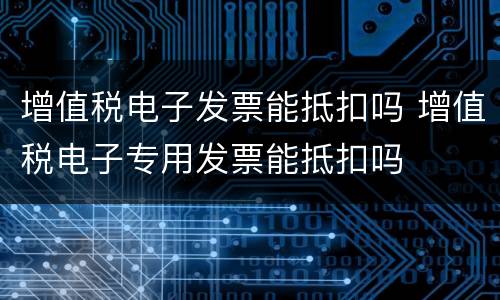 增值税电子发票能抵扣吗 增值税电子专用发票能抵扣吗