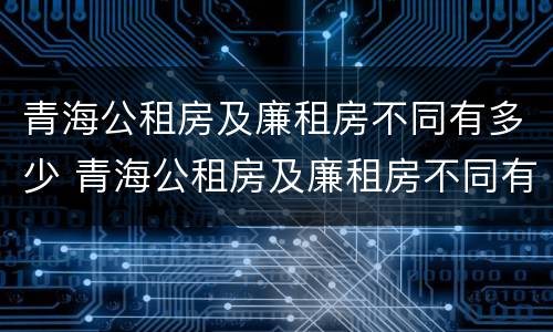 青海公租房及廉租房不同有多少 青海公租房及廉租房不同有多少套