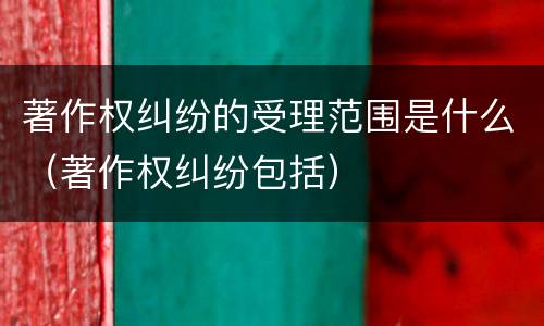 著作权纠纷的受理范围是什么（著作权纠纷包括）