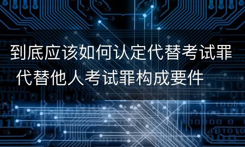 到底应该如何认定代替考试罪 代替他人考试罪构成要件