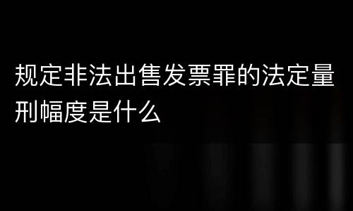 规定非法出售发票罪的法定量刑幅度是什么