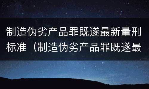 制造伪劣产品罪既遂最新量刑标准（制造伪劣产品罪既遂最新量刑标准）