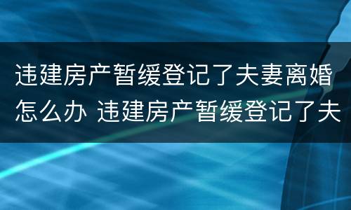 违建房产暂缓登记了夫妻离婚怎么办 违建房产暂缓登记了夫妻离婚怎么办手续