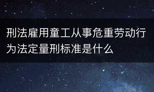 刑法雇用童工从事危重劳动行为法定量刑标准是什么