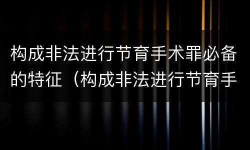 构成非法进行节育手术罪必备的特征（构成非法进行节育手术罪必备的特征是）