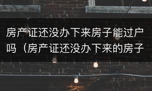房产证还没办下来房子能过户吗（房产证还没办下来的房子可以过户吗）