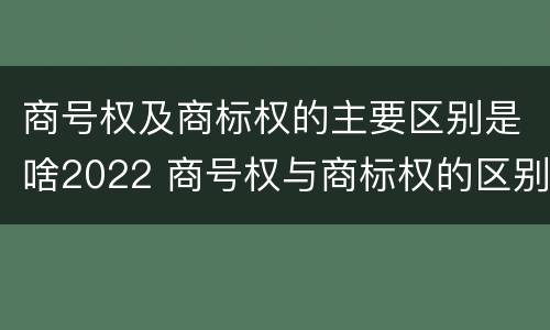 商号权及商标权的主要区别是啥2022 商号权与商标权的区别