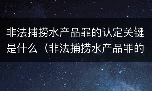 非法捕捞水产品罪的认定关键是什么（非法捕捞水产品罪的认定关键是什么）