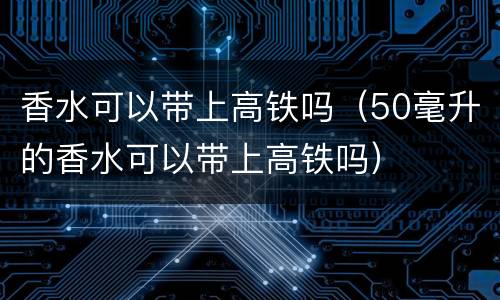 香水可以带上高铁吗（50毫升的香水可以带上高铁吗）