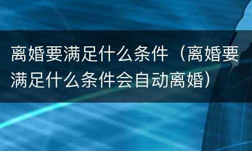 离婚要满足什么条件（离婚要满足什么条件会自动离婚）