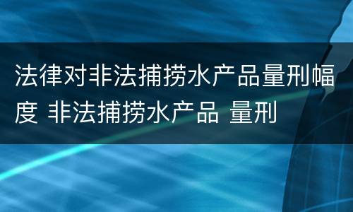 法律对非法捕捞水产品量刑幅度 非法捕捞水产品 量刑