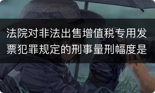 法院对非法出售增值税专用发票犯罪规定的刑事量刑幅度是什么