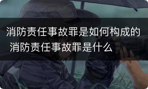 消防责任事故罪是如何构成的 消防责任事故罪是什么