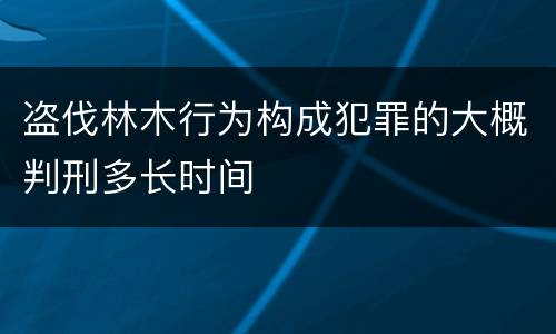 盗伐林木行为构成犯罪的大概判刑多长时间