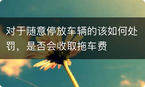 对于随意停放车辆的该如何处罚，是否会收取拖车费