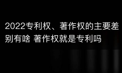 2022专利权、著作权的主要差别有啥 著作权就是专利吗