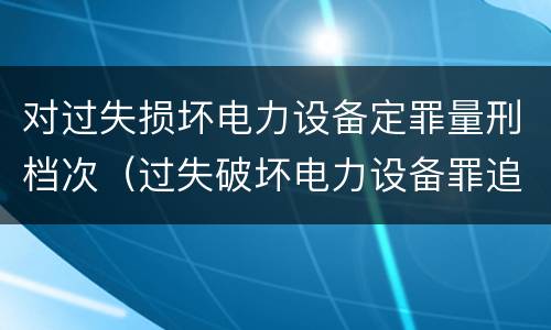 对过失损坏电力设备定罪量刑档次（过失破坏电力设备罪追诉标准）