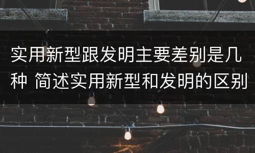 实用新型跟发明主要差别是几种 简述实用新型和发明的区别