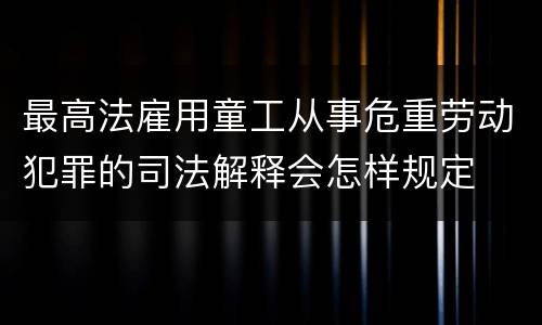 最高法雇用童工从事危重劳动犯罪的司法解释会怎样规定
