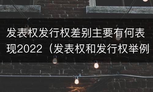 发表权发行权差别主要有何表现2022（发表权和发行权举例）