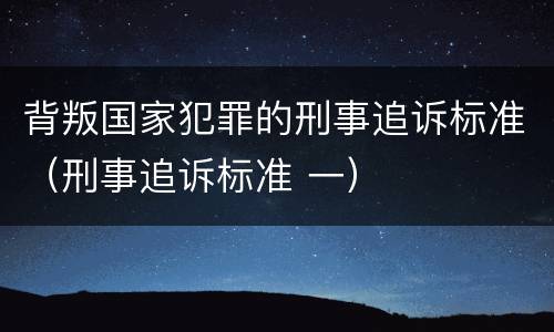 背叛国家犯罪的刑事追诉标准（刑事追诉标准 一）