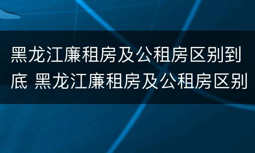 黑龙江廉租房及公租房区别到底 黑龙江廉租房及公租房区别到底是什么