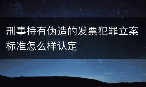 刑事持有伪造的发票犯罪立案标准怎么样认定