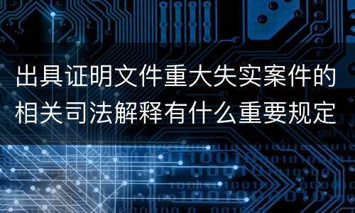 出具证明文件重大失实案件的相关司法解释有什么重要规定