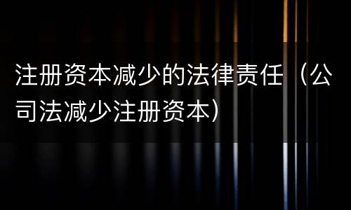 注册资本减少的法律责任（公司法减少注册资本）