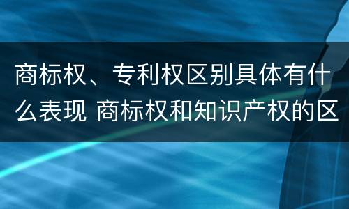 商标权、专利权区别具体有什么表现 商标权和知识产权的区别