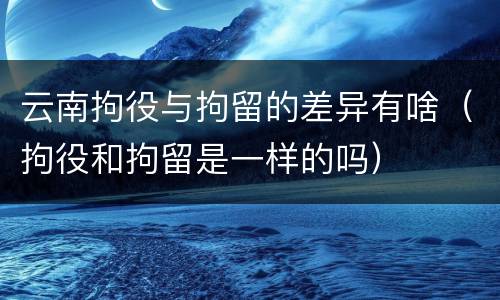 云南拘役与拘留的差异有啥（拘役和拘留是一样的吗）