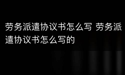劳务派遣协议书怎么写 劳务派遣协议书怎么写的