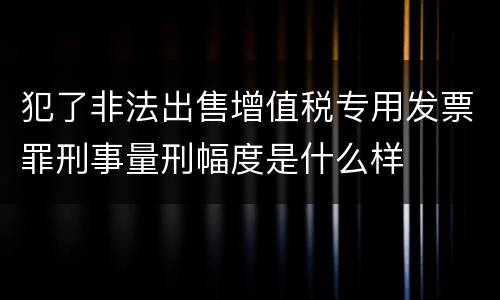 犯了非法出售增值税专用发票罪刑事量刑幅度是什么样