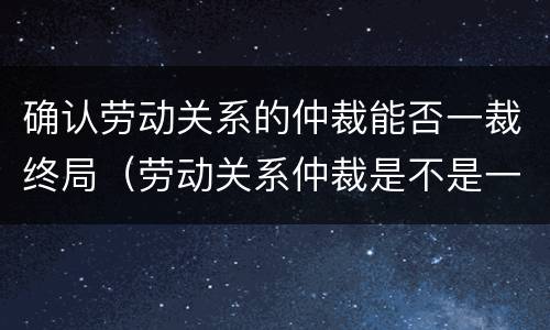 确认劳动关系的仲裁能否一裁终局（劳动关系仲裁是不是一裁终局）