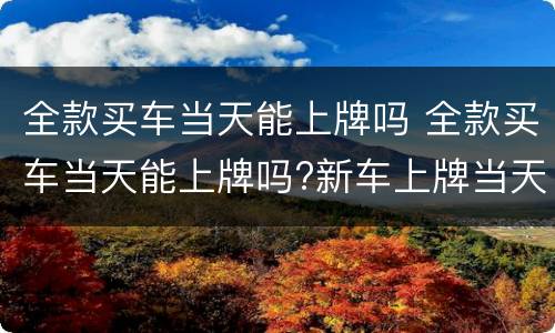 全款买车当天能上牌吗 全款买车当天能上牌吗?新车上牌当天能挂牌吗