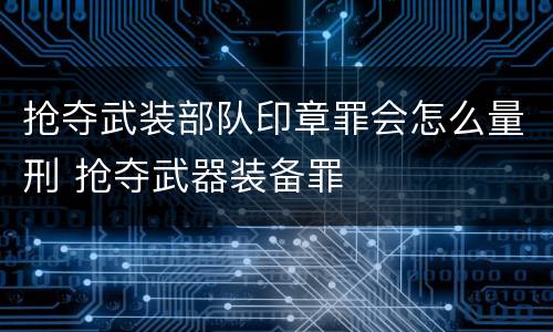 抢夺武装部队印章罪会怎么量刑 抢夺武器装备罪