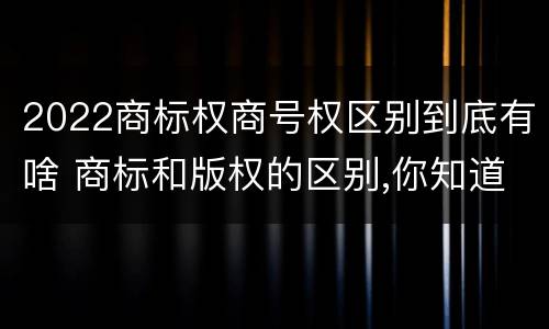 2022商标权商号权区别到底有啥 商标和版权的区别,你知道多少?