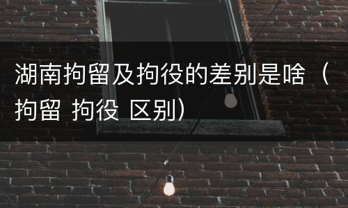 湖南拘留及拘役的差别是啥（拘留 拘役 区别）