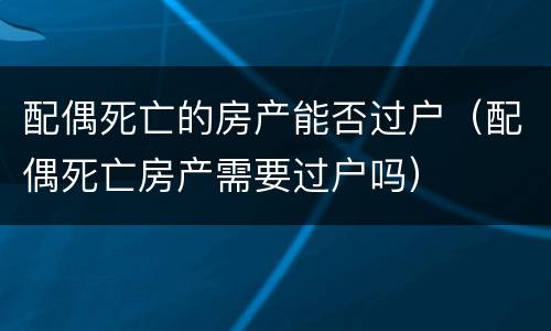 配偶死亡的房产能否过户（配偶死亡房产需要过户吗）