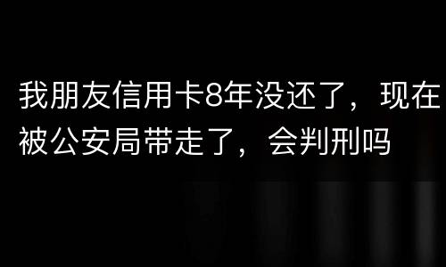 我朋友信用卡8年没还了，现在被公安局带走了，会判刑吗