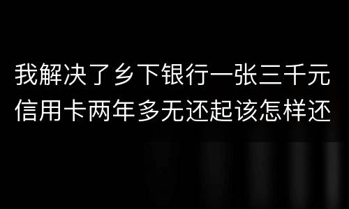 我解决了乡下银行一张三千元信用卡两年多无还起该怎样还钱